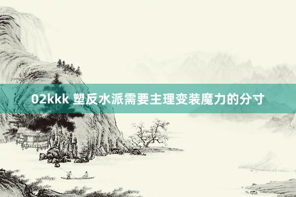   02kkk 塑反水派需要主理变装魔力的分寸