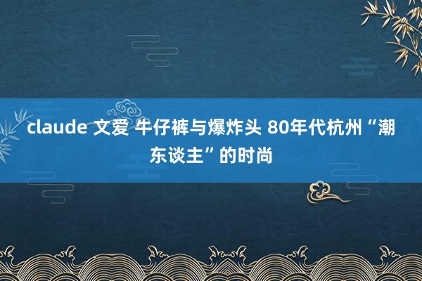   claude 文爱 牛仔裤与爆炸头 80年代杭州“潮东谈主”的时尚