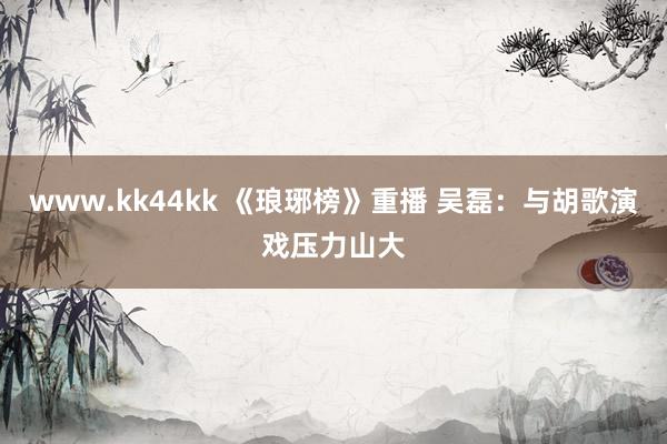   www.kk44kk 《琅琊榜》重播 吴磊：与胡歌演戏压力山大