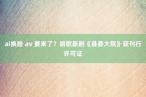   ai换脸 av 要来了？胡歌新剧《县委大院》获刊行许可证