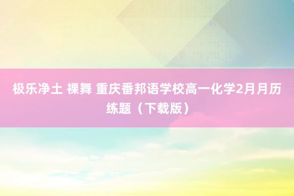   极乐净土 裸舞 重庆番邦语学校高一化学2月月历练题（下载版）